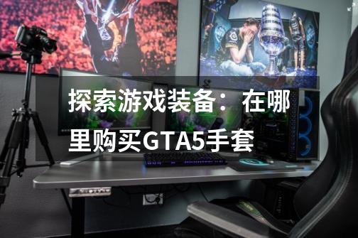 探索游戏装备：在哪里购买GTA5手套-第1张-游戏资讯-龙启科技