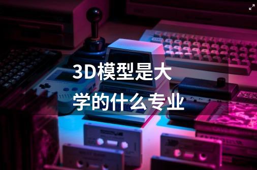 3D模型是大学的什么专业-第1张-游戏资讯-龙启科技