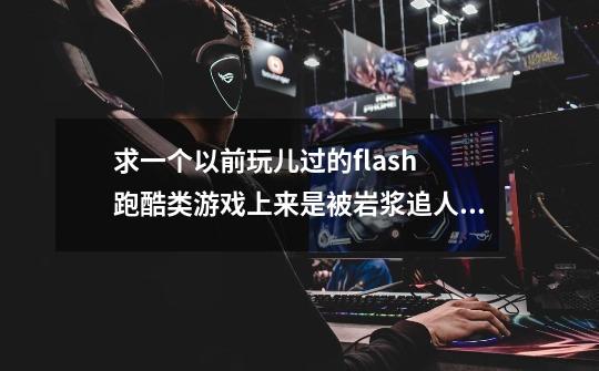 求一个以前玩儿过的flash 跑酷类游戏上来是被岩浆追人物可以二段跳可二段跳 吃金币 变超人，天上是冰等等-第1张-游戏资讯-龙启科技