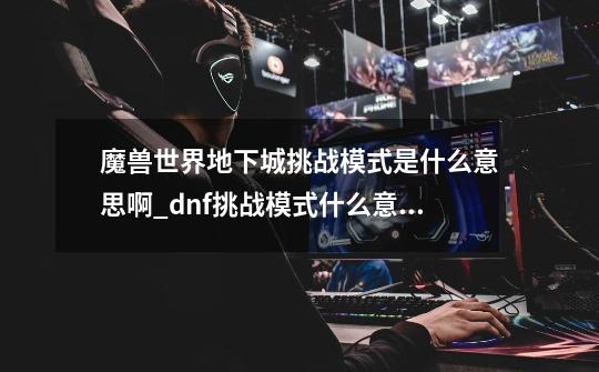 魔兽世界地下城挑战模式是什么意思啊_dnf挑战模式什么意思-第1张-游戏资讯-龙启科技