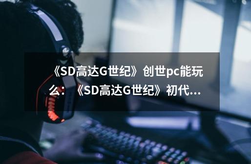 《SD高达G世纪》创世pc能玩么：《SD高达G世纪》初代PC版到手！-第1张-游戏资讯-龙启科技