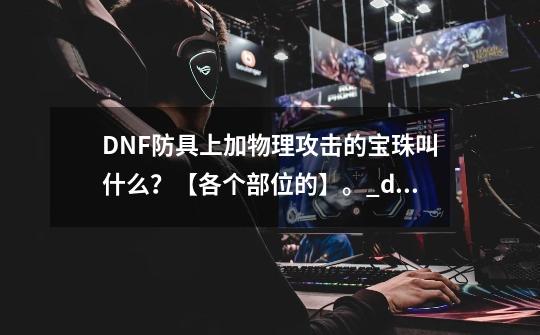 DNF防具上加物理攻击的宝珠叫什么？【各个部位的】。_dnf性价比高的物攻宝珠-第1张-游戏资讯-龙启科技