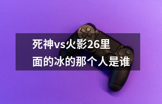 死神vs火影2.6里面的冰的那个人是谁-第1张-游戏资讯-龙启科技