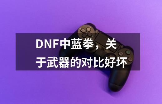 DNF中蓝拳，关于武器的对比好坏-第1张-游戏资讯-龙启科技