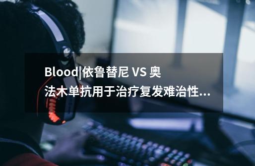 Blood|依鲁替尼 VS 奥法木单抗用于治疗复发/难治性慢性淋巴细胞白血病-第1张-游戏资讯-龙启科技