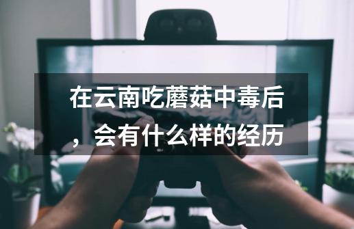 在云南吃蘑菇中毒后，会有什么样的经历-第1张-游戏资讯-龙启科技