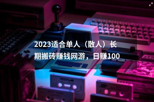 2023适合单人（散人）长期搬砖赚钱网游，日赚100-第1张-游戏资讯-龙启科技