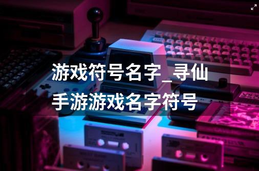 游戏符号名字_寻仙手游游戏名字符号-第1张-游戏资讯-龙启科技