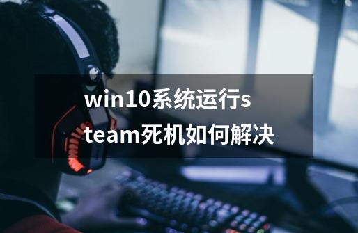 win10系统运行steam死机如何解决-第1张-游戏资讯-龙启科技