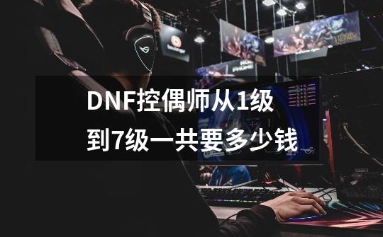 DNF控偶师从1级到7级一共要多少钱-第1张-游戏资讯-龙启科技