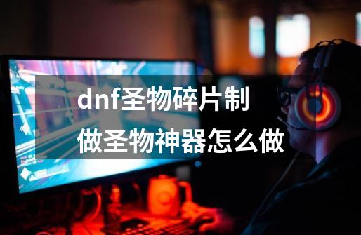 dnf圣物碎片制做圣物神器怎么做-第1张-游戏资讯-龙启科技