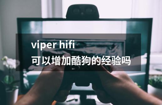 viper hifi可以增加酷狗的经验吗-第1张-游戏资讯-龙启科技