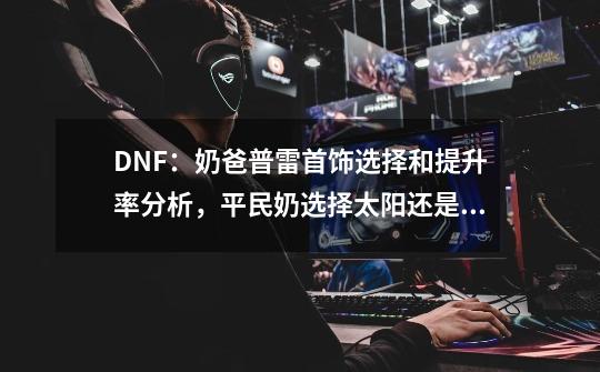 DNF：奶爸普雷首饰选择和提升率分析，平民奶选择太阳还是大地？-第1张-游戏资讯-龙启科技