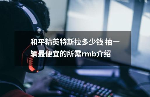 和平精英特斯拉多少钱 抽一辆最便宜的所需rmb介绍-第1张-游戏资讯-龙启科技