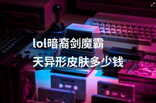 lol暗裔剑魔霸天异形皮肤多少钱-第1张-游戏资讯-龙启科技