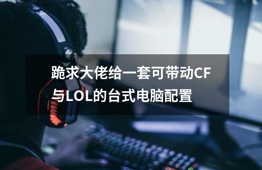 跪求大佬给一套可带动CF与LOL的台式电脑配置-第1张-游戏资讯-龙启科技