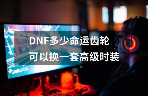 DNF多少命运齿轮可以换一套高级时装-第1张-游戏资讯-龙启科技