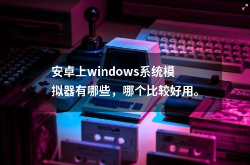 安卓上windows系统模拟器有哪些，哪个比较好用。-第1张-游戏资讯-龙启科技