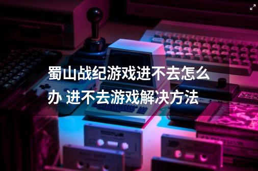 蜀山战纪游戏进不去怎么办 进不去游戏解决方法-第1张-游戏资讯-龙启科技