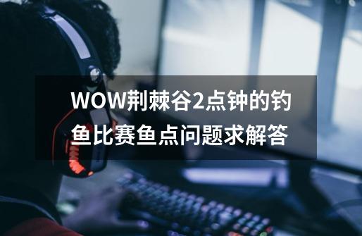 WOW荆棘谷2点钟的钓鱼比赛鱼点问题求解答-第1张-游戏资讯-龙启科技