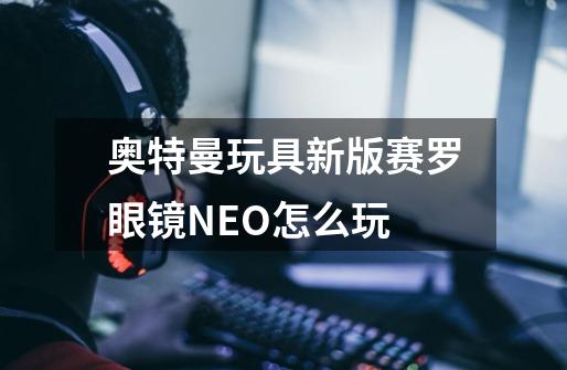 奥特曼玩具新版赛罗眼镜NEO怎么玩-第1张-游戏资讯-龙启科技