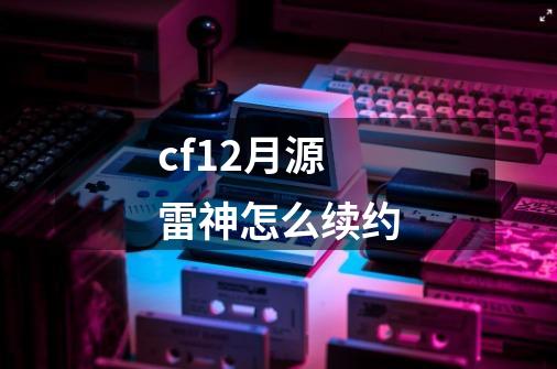 cf12月源雷神怎么续约-第1张-游戏资讯-龙启科技