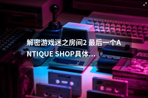 解密游戏迷之房间2 最后一个ANTIQUE SHOP具体怎么过关-第1张-游戏资讯-龙启科技