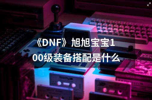 《DNF》旭旭宝宝100级装备搭配是什么-第1张-游戏资讯-龙启科技