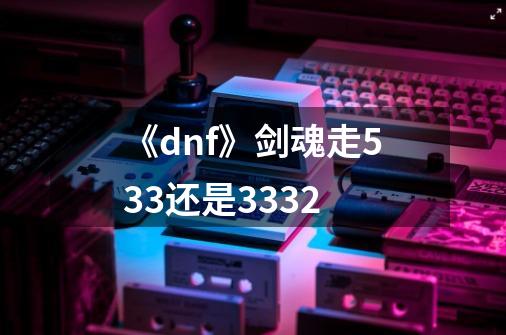 《dnf》剑魂走533还是3332-第1张-游戏资讯-龙启科技