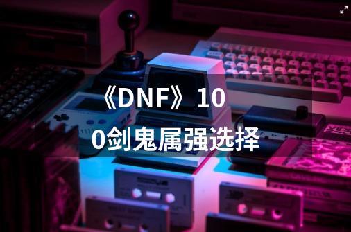 《DNF》100剑鬼属强选择-第1张-游戏资讯-龙启科技