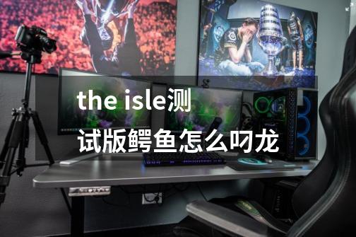 the isle测试版鳄鱼怎么叼龙-第1张-游戏资讯-龙启科技