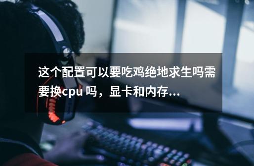 这个配置可以要吃鸡绝地求生吗需要换cpu 吗，显卡和内存肯定要换-第1张-游戏资讯-龙启科技