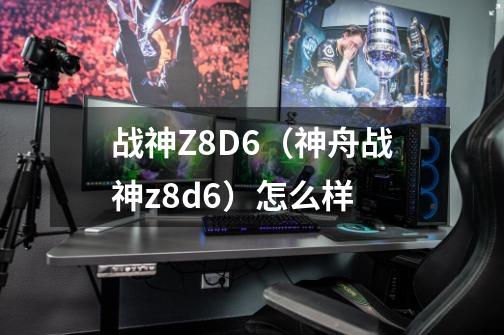 战神Z8D6（神舟战神z8d6）怎么样-第1张-游戏资讯-龙启科技