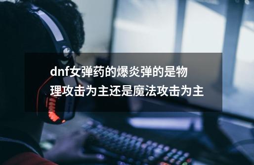 dnf女弹药的爆炎弹的是物理攻击为主还是魔法攻击为主-第1张-游戏资讯-龙启科技