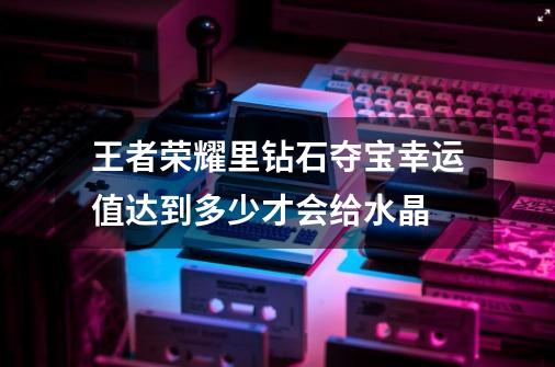 王者荣耀里钻石夺宝幸运值达到多少才会给水晶-第1张-游戏资讯-龙启科技