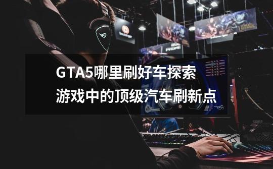 GTA5哪里刷好车探索游戏中的顶级汽车刷新点-第1张-游戏资讯-龙启科技