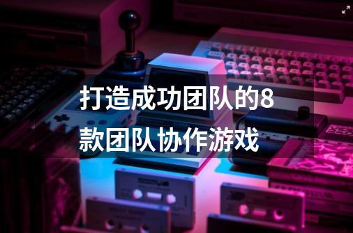 打造成功团队的8款团队协作游戏-第1张-游戏资讯-龙启科技