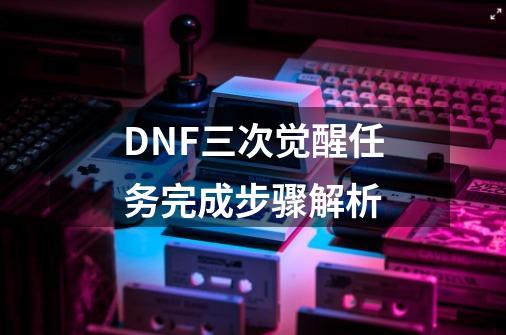 DNF三次觉醒任务完成步骤解析-第1张-游戏资讯-龙启科技