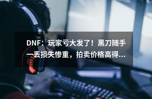 DNF：玩家亏大发了！黑刀随手一丢损失惨重，拍卖价格高得离谱-第1张-游戏资讯-龙启科技