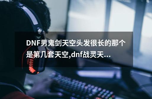 DNF男鬼剑天空头发很长的那个是第几套天空,dnf战灵天舞单件哪个好看-第1张-游戏资讯-龙启科技