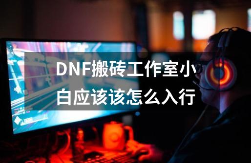 DNF搬砖工作室小白应该该怎么入行-第1张-游戏资讯-龙启科技