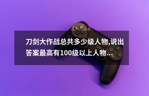 刀剑大作战总共多少级人物,说出答案最高有100级以上人物吗-第1张-游戏资讯-龙启科技