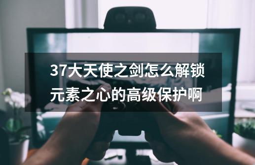 37大天使之剑怎么解锁元素之心的高级保护啊-第1张-游戏资讯-龙启科技