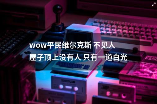 wow平民维尔克斯 不见人 屋子顶上没有人 只有一道白光-第1张-游戏资讯-龙启科技