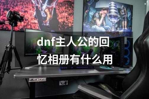 dnf主人公的回忆相册有什么用-第1张-游戏资讯-龙启科技