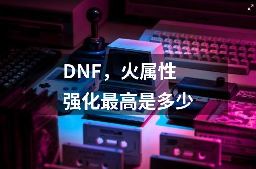 DNF，火属性强化最高是多少-第1张-游戏资讯-龙启科技