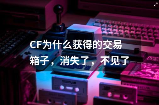 CF为什么获得的交易箱子，消失了，不见了-第1张-游戏资讯-龙启科技