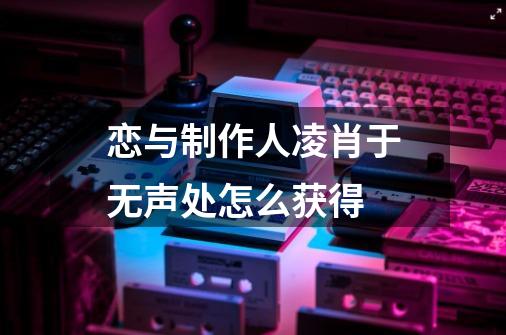 恋与制作人凌肖于无声处怎么获得-第1张-游戏资讯-龙启科技