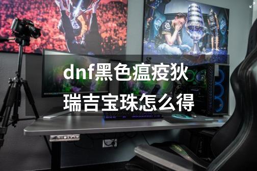 dnf黑色瘟疫狄瑞吉宝珠怎么得-第1张-游戏资讯-龙启科技