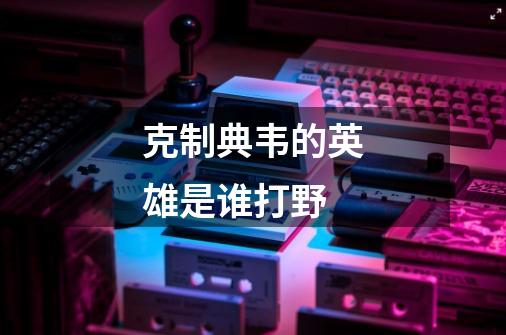 克制典韦的英雄是谁打野-第1张-游戏资讯-龙启科技